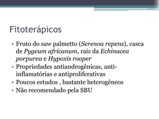 Fitoterápicos
• Fruto do saw palmetto (Serenoa repens), casca
  de Pygeum africanum, raiz da Echinacea
  porpurea e Hypoxis rooper
• Propriedades antiandrogênicas, anti-
  inflamatórias e antiproliferativas
• Poucos estudos , bastante heterogêneos
• Não recomendado pela SBU
 