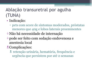 Ablação transuretral por agulha
(TUNA)
• Indicação:
 ▫ pcts com score de sintomas moderados, próstatas
   menores que 40g e lobos laterais proeminentes
Não há necessidade de internação
pode ser feito com sedação endovenosa e
 anestesia local
Complicações:
  retenção urinária, hematúria, frequência e
  urgência que persistem por até 2 semanas
 