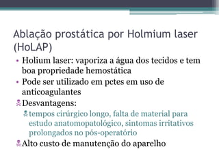 Ablação prostática por Holmium laser
(HoLAP)
• Holium laser: vaporiza a água dos tecidos e tem
  boa propriedade hemostática
• Pode ser utilizado em pctes em uso de
  anticoagulantes
Desvantagens:
 tempos cirúrgico longo, falta de material para
  estudo anatomopatológico, sintomas irritativos
  prolongados no pós-operatório
Alto custo de manutenção do aparelho
 
