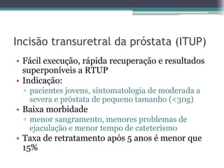 Incisão transuretral da próstata (ITUP)
• Fácil execução, rápida recuperação e resultados
  superponíveis a RTUP
• Indicação:
  ▫ pacientes jovens, sintomatologia de moderada a
    severa e próstata de pequeno tamanho (<30g)
• Baixa morbidade
  ▫ menor sangramento, menores problemas de
    ejaculação e menor tempo de cateterismo
• Taxa de retratamento após 5 anos é menor que
  15%
 