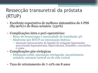 Ressecção transuretral da próstata
(RTUP)
• Excelente expectativa de melhora sintomática do I-PSS
  (85-90%) e do fluxo urinário (150%)

• Complicações intra e peri-operatórias:
  ▫ Risco de hemorragia e necessidade de transfusão 4%
  ▫ Síndrome pós RTUP ou intoxicação hídrica:
     absorção intravascular de líquido de irrigação hiposmolar
      provocando hiponatremia, hipercalemia, hemólise, convulsões
      e coma
• Complicações pós-cirúrgicas
  ▫ Disfunção erétil, ejaculação retrógrada, incontinência
    urinária, estenose uretral ou de colo vesical

• Taxa de retratamento de 7-12% em 8 anos
 