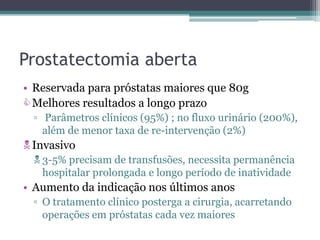 Prostatectomia aberta
• Reservada para próstatas maiores que 80g
 Melhores resultados a longo prazo
  ▫ Parâmetros clínicos (95%) ; no fluxo urinário (200%),
    além de menor taxa de re-intervenção (2%)
 Invasivo
   3-5% precisam de transfusões, necessita permanência
    hospitalar prolongada e longo período de inatividade
• Aumento da indicação nos últimos anos
  ▫ O tratamento clínico posterga a cirurgia, acarretando
    operações em próstatas cada vez maiores
 