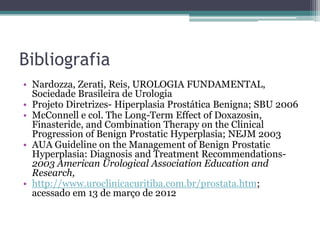 Bibliografia
• Nardozza, Zerati, Reis, UROLOGIA FUNDAMENTAL,
  Sociedade Brasileira de Urologia
• Projeto Diretrizes- Hiperplasia Prostática Benigna; SBU 2006
• McConnell e col. The Long-Term Effect of Doxazosin,
  Finasteride, and Combination Therapy on the Clinical
  Progression of Benign Prostatic Hyperplasia; NEJM 2003
• AUA Guideline on the Management of Benign Prostatic
  Hyperplasia: Diagnosis and Treatment Recommendations-
  2003 American Urological Association Education and
  Research,
• http://www.uroclinicacuritiba.com.br/prostata.htm;
  acessado em 13 de março de 2012
 