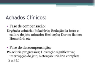 Achados Clínicos:
• Fase de compensação:
Urgência urinária; Polaciúria; Redução da força e
 calibre do jato urinário; Hesitação; Dor no flanco;
 Hematúria etc

• Fase de descompensação:
Polaciúria progressiva; Hesitação significativa;
 interrupção do jato; Retenção urinária completa
(1 a 3 L)
 