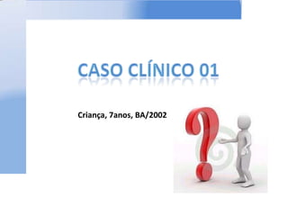 CASO CLÍNICO 01 Criança, 7anos, BA/2002 