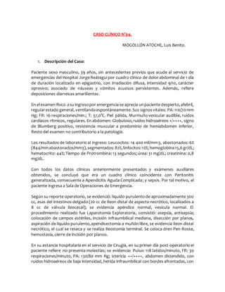 CASO CLÍNICO N°04.
MOGOLLÓN ATOCHE, Luis Benito.
1. Descripción del Caso:
Paciente sexo masculino, 39 años, sin antecedentes previos que acude al servicio de
emergencias del Hospital JorgeReátegui por cuadro clínico de dolorabdominal de 1 día
de duración localizado en epigastrio, con irradiación difusa, intensidad 9/10, carácter
opresivo; asociado de náuseas y vómitos acuosos persistentes. Además, refiere
deposiciones diarreicas amarillentas.
En elexamen físico asuingresopor emergencia se aprecia unpaciente despierto,afebril,
regularestado general, ventilandoespontáneamente. Sus signosvitales: PA: 110/70mm
Hg; FR: 16 respiraciones/min.; T: 37,0°C. Piel pálida, Murmullo vesicular audible, ruidos
cardíacos rítmicos, regulares. En abdomen: Globuloso,ruidos hidroaéreos +/++++, signo
de Blumberg positivo, resistencia muscular a predominio de hemiabdomen inferior,
Resto del examen no contributorio a la patología.
Los resultados de laboratorio al ingreso: Leucocitos: 14 400 mil/mm3, abastonados: 6%
(844/mmabastonados/mm3),segmentados: 82%,linfocitos:12%; hemoglobina15,6gr/dL;
hematocrito: 44%; Tiempo de Protrombina: 13 segundos; úrea: 31 mg/dL; creatinina: 0,8
mg/dL.
Con todos los datos clínicos anteriormente presentados y exámenes auxiliares
obtenidos, se concluyó que era un cuadro clínico coincidente con Peritonitis
generalizada, consecuente a Apendicitis Aguda Complicada; y sepsis. Por tal motivo, el
paciente ingresa a Sala de Operaciones de Emergencia.
Según su reporte operatorio, se evidenció: líquido purulento de aproximadamente 300
cc, asas del intestinos delgado (20 cc de Ileon distal de aspecto necrótico, localizados a
8 cc de válvula ileocecal); se evidencia apéndice normal, vesícula normal. El
procedimiento realizado fue Laparotomía Exploratoria, consistió: asepsia, antisepsia;
colocación de campos estériles, incisión infraumbilical mediana, disección por planos,
aspiración de líquido purulento,apendicectomía a muñón libre, se evidencia ileon distal
necrótico, el cual se reseca y se realiza ileostomía terminal. Se coloca dren Pen-Rosse,
hemostasia, cierre de incisión por planos.
En su estancia hospitalaria en el servicio de Cirugía, en su primer día post-operatorio el
paciente refiere no presenta molestias; se evidencia: Pulso: 118 latidos/minuto, FR: 30
respiraciones/minuto, PA: 130/80 mm Hg; ictericia ++/++++, abdomen distendido, con
ruidos hidroaéreos de baja intensidad, herida infraumbilical con bordes afrontadas, con
 