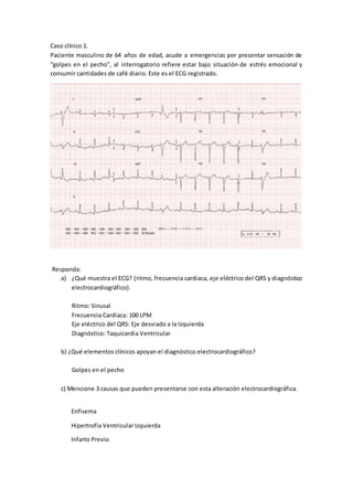 Caso clínico 1.
Paciente masculino de 64 años de edad, acude a emergencias por presentar sensación de
“golpes en el pecho”, al interrogatorio refiere estar bajo situación de estrés emocional y
consumir cantidades de café diario. Este es el ECG registrado.
Responda:
a) ¿Qué muestra el ECG? (ritmo, frecuencia cardiaca, eje eléctrico del QRS y diagnóstico
electrocardiográfico).
Ritmo: Sinusal
Frecuencia Cardiaca: 100 LPM
Eje eléctrico del QRS: Eje desviado a la Izquierda
Diagnóstico: Taquicardia Ventricular
b) ¿Qué elementos clínicos apoyan el diagnóstico electrocardiográfico?
Golpes en el pecho
c) Mencione 3 causas que pueden presentarse con esta alteración electrocardiográfica.
Enfisema
Hipertrofia Ventricular Izquierda
Infarto Previo
 