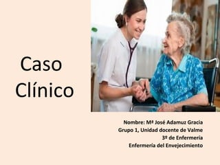 Caso
Clínico
Nombre: Mª José Adamuz Gracia
Grupo 1, Unidad docente de Valme
3º de Enfermería
Enfermería del Envejecimiento

 