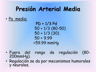 Presión Arterial Media
• Pa media:
               PD + 1/3 Pd
               50 + 1/3 (80-50)
               50 + 1/3 (30)
               50 + 9.99
              =59.99 mmHg

• Fuera del rango de regulación (80-
  200mmHg).
• Regulación se da por mecanismos humorales
  y neurales.
 