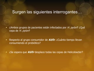 Surgen las siguientes interrogantes…

 ¿Ambos grupos de pacientes están infectados por H. pylori? ¿Qué
cepa de H. pylori?
 Respecto al grupo consumidor de Kéfir. ¿Cuánto tiempo llevan
consumiendo el probiótico?
 ¿Se espera que Kéfir desplace todas las cepas de Helicobacter?

 
