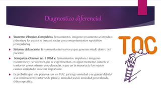 Diagnostico diferencial
 Trastorno Obsesivo-Compulsivo: Pensamientos, imágenes recurrentes o impulsos
(obsesivo), los cuales se buscará saciar con comportamientos repetitivos
(compulsión).
 Síntomas del paciente: Pensamientos intrusivos y que generan miedo dentro del
paciente.
 Semejanza: Obsesión no. 1 DSM V: Pensamientos, impulsos o imágenes
recurrentes y persistentes que se experimentan, en algún momento durante el
trastorno, como intrusas o no deseadas, y que en la mayoría de los sujetos
causan ansiedad o malestar importante.
 Es probable que una persona con un TOC, ya tengo ansiedad o se generé debido
a la similitud con trastorno de pánico, ansiedad social, ansiedad generalizada,
fobia especifica.
 