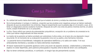 Caso 5.2 Pánico
 Su calidad del sueño había disminuido, igual que el estado de ánimo y evitaba las relaciones sociales.
 No la tranquilizaban ni amigos ni médicos, creyendo que las pruebas eran negativas porque se habían realizado
después de que se presentaron los síntomas. Seguía sospechando que le pasaba algo en el corazón y que, al no
tener un diagnostico preciso acabaría muriendo. Después de sufrir una crisis de pánico mientras dormía, en plena
noche, acepto finalmente ver a un psiquiatra.
 La Sra. Greco refirió que carecía de antecedentes psiquiátricos, excepción de un problema de ansiedad en la
niñez que habían diagnosticado de fobia escolar.
 La madre de la paciente se había suicidado por sobredosis 4 años antes, en el seno de una depresión mayor
recurrente. En el momento de su evaluación la paciente vivía con su padre y dos hermanos menores.
 La paciente tenia el bachillerato, trabajaba de operadora telefónica y no salía con nadie. Y en sus
antecedentes familiares y sociales no había elementos reseñables.
 Al hacer exploración la paciente aparecía como una joven de aspecto ansioso, colaboradora y coherente y
explico no estar deprimida, pero parecía preocupada e inquieta ante la idea de tener una cardiopatía.
 Dijo no tener síntomas psicóticos, ni confusión, ni ningún tipo de pensamiento suicida.
 