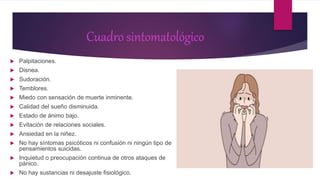 Cuadro sintomatológico
 Palpitaciones.
 Disnea.
 Sudoración.
 Temblores.
 Miedo con sensación de muerte inminente.
 Calidad del sueño disminuida.
 Estado de ánimo bajo.
 Evitación de relaciones sociales.
 Ansiedad en la niñez.
 No hay síntomas psicóticos ni confusión ni ningún tipo de
pensamientos suicidas.
 Inquietud o preocupación continua de otros ataques de
pánico.
 No hay sustancias ni desajuste fisiológico.
 