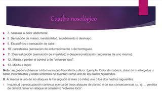Cuadro nosológico
 7. nauseas o dolor abdominal.
 8. Sensación de mareo, inestabilidad, aturdimiento o desmayo.
 9. Escalofríos o sensación de calor.
 10. parestesias (sensación de entumecimiento o de hormigueo.
 11. Desrealización (sensación de irrealidad) o despersonalización (separarse de uno mismo).
 12. Miedo a perder el control o de ”volverse loco”.
 13. Miedo a morir.
Nota: se pueden observar síntomas específicos de la cultura. Ejemplo. Dolor de cabeza, dolor de cuello gritos o
llanto incontrolable y estos síntomas no cuentan como uno de los cuatro requeridos.
B. Al menos a uno de los ataques le ha seguido al mes ( o más) uno o los dos hechos siguientes:
1. Inquietud o preocupación continua acerca de otros ataques de pánico o de sus consecuencias (p. ej.… perdida
de control, tener un ataque al corazón o “volverse loco”.
 