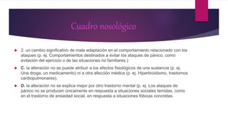 Cuadro nosológico
 2. un cambio significativo de mala adaptación en el comportamiento relacionado con los
ataques (p. ej. Comportamientos destinados a evitar los ataques de pánico, como
evitación del ejercicio o de las situaciones no familiares.)
 C. la alteración no se puede atribuir a los efectos fisiológicos de una sustancia (p. ej.
Una droga, un medicamento) ni a otra afección médica (p. ej. Hipertiroidismo, trastornos
cardiopulmonares).
 D. la alteración no se explica mejor por otro trastorno mental (p. ej. Los ataques de
pánico no se producen únicamente en respuesta a situaciones sociales temidas, como
en el trastorno de ansiedad social, en respuesta a situaciones fóbicas concretas.
 
