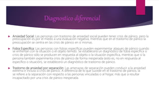 Diagnostico diferencial
 Ansiedad Social: Las personas con trastorno de ansiedad social pueden tener crisis de pánico, pero la
preocupación es por el miedo a una evaluación negativa, mientras que en el trastorno de pánico la
preocupación se centra en las crisis de pánico en sí mismas.
 Fobia Especifica: Las personas con fobias específicas pueden experimentar ataques de pánico cuando
se enfrentan con la situación o el objeto temido. Se establecerá un diagnóstico de fobia específica si
crisis de pánico sólo se producen en respuesta al objeto o la situación específica, mientras que si la
persona también experimenta crisis de pánico de forma inesperada (esto es, no en respuesta al
específico o situación), se establecerá un diagnóstico de trastorno de pánico.
 Trastorno de ansiedad por separación: Las amenazas de separación pueden conducir a la ansiedad
extrema e incluso a crisis de pánico. A diferencia de lo que sucede en el trastorno de pánico, la
se refiere a la separación con respecto a las personas vinculadas o al hogar, más que a resultar
incapacitado por una crisis de pánico inesperada.
 