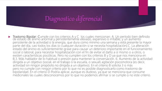 Diagnostico diferencial
 Trastorno Bipolar: Cumple con los criterios A y C los cuales mencionan: A. Un período bien definido
de estado de ánimo anormal y persistentemente elevado, expansivo o irritable, y un aumento
persistente de la actividad o la energía, que dura como mínimo una semana y está presente la mayor
parte del día, casi todos los días (o cualquier duración si se necesita hospitalización).C. La alteración
estado del ánimo es suficientemente grave para causar un deterioro importante en el funcionamiento
social o laboral, para necesitar hospitalización con el fin de evitar el daño a sí mismo o a otros, o
existen características psicóticas. Pero no cumplen con los criterios B y D ya que nos menciona en
B,3. Más hablador de lo habitual o presión para mantener la conversación. 6. Aumento de la actividad
dirigida a un objetivo (social, en el trabajo o la escuela, o sexual) agitación psicomotora (es decir,
actividad sin ningún propósito no dirigida a un objetivo). En el criterio B solicita 3 o más
pero no cumple con ningún criterio por lo que no es posible diagnosticarlo como trastorno de
bipolaridad. En el criterio D Podría aplicar, aunque es dudoso, ya que se menciona que consume
medicinales las cuales desconocemos por lo que no podemos afirmar si se cumple o no este criterio.
 