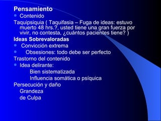 Pensamiento   Contenido Taquipsiquia ( Taquifasia – Fuga de ideas: estuvo muerto 48 hrs.?, usted tiene una gran fuerza por vivir, no contesta, ¿cuántos pacientes tiene? ) Ideas Sobrevaloradas Convicción extrema Obsesiones: todo debe ser perfecto Trastorno del contenido Idea delirante: Bien sistematizada Influencia somática o psíquica Persecución y daño Grandeza de Culpa   
