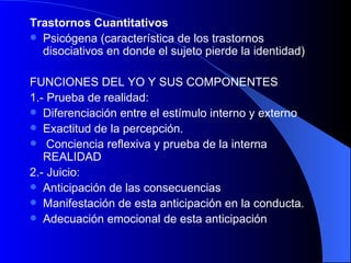 Trastornos Cuantitativos Psicógena (característica de los trastornos disociativos en donde el sujeto pierde la identidad)   FUNCIONES DEL YO Y SUS COMPONENTES 1.- Prueba de realidad:  Diferenciación entre el estímulo interno y externo Exactitud de la percepción. Conciencia reflexiva y prueba de la interna REALIDAD   2.- Juicio: Anticipación de las consecuencias Manifestación de esta anticipación en la conducta. Adecuación emocional de esta anticipación   