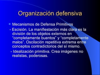 Organización defensiva Mecanismos de Defensa Primitivos - Escisión. La manifiestación más clara es la división de los objetos externos en “completamente buentos” y “completamente malos”. Oscilación repetitiva extrema entre conceptos contradictorios del sí mismo. - Idealización primitiva. Crea imágenes no realistas, poderosas. 