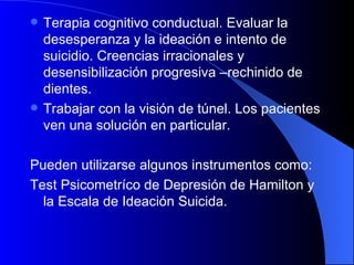 Terapia cognitivo conductual. Evaluar la desesperanza y la ideación e intento de suicidio. Creencias irracionales y desensibilización progresiva –rechinido de dientes. Trabajar con la visión de túnel. Los pacientes ven una solución en particular. Pueden utilizarse algunos instrumentos como:  Test Psicometríco de Depresión de Hamilton y la Escala de Ideación Suicida. 