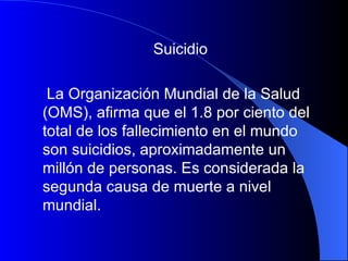 Suicidio La Organización Mundial de la Salud (OMS), afirma que el 1.8 por ciento del total de los fallecimiento en el mundo son suicidios, aproximadamente un millón de personas. Es considerada la segunda causa de muerte a nivel mundial.   