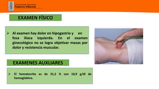 Universidad Nacional
Federico Villarreal
 Al examen hay dolor en hipogastrio y en
fosa ilíaca izquierda. En el examen
ginecológico no se logra objetivar masas por
dolor y resistencia muscular.
EXAMEN FÍSICO
EXAMENES AUXLIARES
 El hematocrito es de 31,2 % con 10,9 g/dl de
hemoglobina.
 