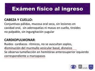Exámen físico al ingreso
CABEZA Y CUELLO:
Conjuntivas pálidas, mucosa oral seca, sin lesiones en
cavidad oral, sin adenopatías ni masas en cuello, tiroides
no palpable, sin ingurgitación yugular

CARDIOPULMONAR:
Ruidos cardiacos rítmicos, no se auscultan soplos,
disminución del murmullo vesicular basal, disneico
Se observa tumefacción en hemitórax anterosuperior izquierdo
correspondiente a marcapasos
 