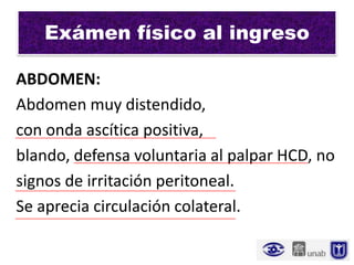 Exámen físico al ingreso

ABDOMEN:
Abdomen muy distendido,
con onda ascítica positiva,
blando, defensa voluntaria al palpar HCD, no
signos de irritación peritoneal.
Se aprecia circulación colateral.
 
