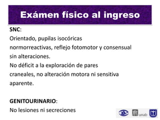 Exámen físico al ingreso
SNC:
Orientado, pupilas isocóricas
normorreactivas, reflejo fotomotor y consensual
sin alteraciones.
No déficit a la exploración de pares
craneales, no alteración motora ni sensitiva
aparente.

GENITOURINARIO:
No lesiones ni secreciones
 