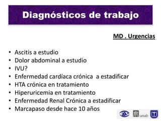 Diagnósticos de trabajo

                                       MD . Urgencias

•   Ascitis a estudio
•   Dolor abdominal a estudio
•   IVU?
•   Enfermedad cardíaca crónica a estadificar
•   HTA crónica en tratamiento
•   Hiperuricemia en tratamiento
•   Enfermedad Renal Crónica a estadificar
•   Marcapaso desde hace 10 años
 