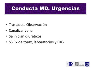 Conducta MD. Urgencias


•   Traslado a Observación
•   Canalizar vena
•   Se inician diuréticos
•   SS Rx de torax, laboratorios y EKG
 