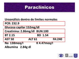 Paraclínicos

Uroanálisis dentro de limites normales
PCR: 232.9
Glucosa capilar 152mg/dl
Creatinina: 2.86mg/dl BUN:100
BT 2.15                 BD 1.54
AST 50           ALT 61            FA:240
Na 138meq/l             K 4.47meq/l
Albumina 2.84g dl
 
