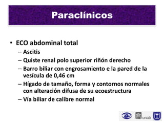 Paraclínicos

• ECO abdominal total
  – Ascitis
  – Quiste renal polo superior riñón derecho
  – Barro biliar con engrosamiento e la pared de la
    vesícula de 0,46 cm
  – Hígado de tamaño, forma y contornos normales
    con alteración difusa de su ecoestructura
  – Vía biliar de calibre normal
 
