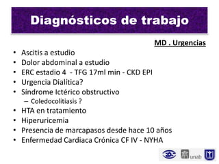Diagnósticos de trabajo
                                             MD . Urgencias
•   Ascitis a estudio
•   Dolor abdominal a estudio
•   ERC estadio 4 - TFG 17ml min - CKD EPI
•   Urgencia Dialítica?
•   Síndrome Ictérico obstructivo
    – Coledocolitiasis ?
•   HTA en tratamiento
•   Hiperuricemia
•   Presencia de marcapasos desde hace 10 años
•   Enfermedad Cardiaca Crónica CF IV - NYHA
 
