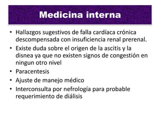 Medicina interna
• Hallazgos sugestivos de falla cardíaca crónica
  descompensada con insuficiencia renal prerenal.
• Existe duda sobre el origen de la ascitis y la
  disnea ya que no existen signos de congestión en
  ningun otro nivel
• Paracentesis
• Ajuste de manejo médico
• Interconsulta por nefrología para probable
  requerimiento de diálisis
 