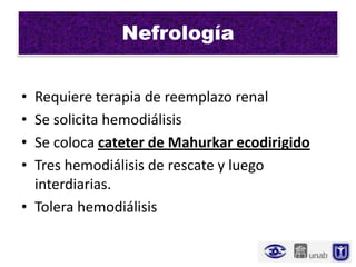 Nefrología


• Requiere terapia de reemplazo renal
• Se solicita hemodiálisis
• Se coloca cateter de Mahurkar ecodirigido
• Tres hemodiálisis de rescate y luego
  interdiarias.
• Tolera hemodiálisis
 