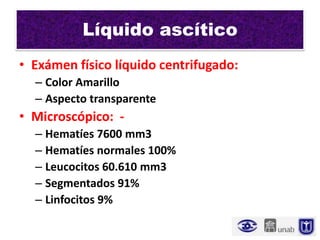 Líquido ascítico
• Exámen físico líquido centrifugado:
  – Color Amarillo
  – Aspecto transparente
• Microscópico: -
  – Hematíes 7600 mm3
  – Hematíes normales 100%
  – Leucocitos 60.610 mm3
  – Segmentados 91%
  – Linfocitos 9%
 