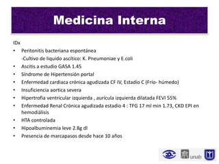Medicina Interna
IDx
• Peritonitis bacteriana espontánea
    -Cultivo de liquido ascítico: K. Pneumoniae y E.coli
• Ascitis a estudio GASA 1.45
• Síndrome de Hipertensión portal
• Enfermedad cardiaca crónica agudizada CF IV, Estadío C (Frío- húmedo)
• Insuficiencia aortica severa
• Hipertrofia ventricular izquierda , aurícula izquierda dilatada FEVI 55%
• Enfermedad Renal Crónica agudizada estadio 4 : TFG 17 ml min 1.73, CKD EPI en
    hemodiálisis
• HTA controlada
• Hipoalbuminemia leve 2.8g dl
• Presencia de marcapasos desde hace 10 años
 