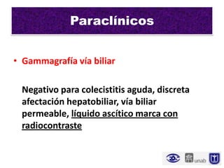 Paraclínicos


• Gammagrafía vía biliar

 Negativo para colecistitis aguda, discreta
 afectación hepatobiliar, vía biliar
 permeable, líquido ascítico marca con
 radiocontraste
 