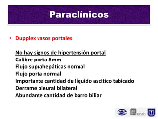 Paraclínicos

• Dupplex vasos portales

  No hay signos de hipertensión portal
  Calibre porta 8mm
  Flujo suprahepáticas normal
  Flujo porta normal
  Importante cantidad de líquido ascitico tabicado
  Derrame pleural bilateral
  Abundante cantidad de barro biliar
 