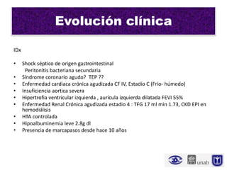 Evolución clínica

IDx

•     Shock séptico de origen gastrointestinal
       Peritonitis bacteriana secundaria
•     Síndrome coronario agudo? TEP ??
•     Enfermedad cardiaca crónica agudizada CF IV, Estadío C (Frío- húmedo)
•     Insuficiencia aortica severa
•     Hipertrofia ventricular izquierda , aurícula izquierda dilatada FEVI 55%
•     Enfermedad Renal Crónica agudizada estadio 4 : TFG 17 ml min 1.73, CKD EPI en
      hemodiálisis
•     HTA controlada
•     Hipoalbuminemia leve 2.8g dl
•     Presencia de marcapasos desde hace 10 años
 