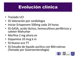 Evolución clínica

•   Traslado UCI
•   SS Valoración por cardiología
•   Iniciar Ertapenem 500mg cada 24 horas
•   SS GASA, acido láctico, hemocultivos periféricos y
    cateter Mahurkar
•   Morfina 2 mg ahora ev
•   Dopamina 10 mcg k m
•   SS Nuevo eco TT
•   SS Estudio de liquido ascítico con Bilirrubinas
    (Tomado por Gastroenterología)
 