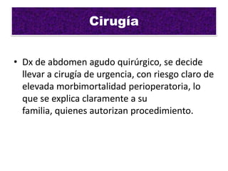 Cirugía


• Dx de abdomen agudo quirúrgico, se decide
  llevar a cirugía de urgencia, con riesgo claro de
  elevada morbimortalidad perioperatoria, lo
  que se explica claramente a su
  familia, quienes autorizan procedimiento.
 
