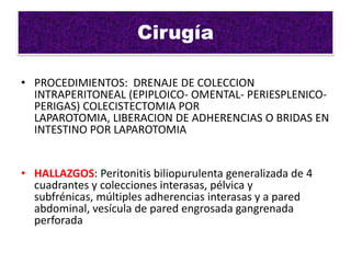 Cirugía

• PROCEDIMIENTOS: DRENAJE DE COLECCION
  INTRAPERITONEAL (EPIPLOICO- OMENTAL- PERIESPLENICO-
  PERIGAS) COLECISTECTOMIA POR
  LAPAROTOMIA, LIBERACION DE ADHERENCIAS O BRIDAS EN
  INTESTINO POR LAPAROTOMIA


• HALLAZGOS: Peritonitis biliopurulenta generalizada de 4
  cuadrantes y colecciones interasas, pélvica y
  subfrénicas, múltiples adherencias interasas y a pared
  abdominal, vesícula de pared engrosada gangrenada
  perforada
 