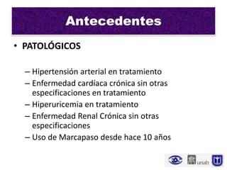 Antecedentes
• PATOLÓGICOS

  – Hipertensión arterial en tratamiento
  – Enfermedad cardíaca crónica sin otras
    especificaciones en tratamiento
  – Hiperuricemia en tratamiento
  – Enfermedad Renal Crónica sin otras
    especificaciones
  – Uso de Marcapaso desde hace 10 años
 