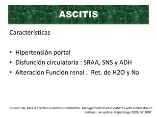 ASCITIS
Características

• Hipertensión portal
• Disfunción circulatoria : SRAA, SNS y ADH
• Alteración Función renal : Ret. de H2O y Na



Runyon BA, AASLD Practice Guidelines Committee. Management of adult patients with ascites due to
                                                 cirrhosis: an update. Hepatology 2009; 49:2087.
 