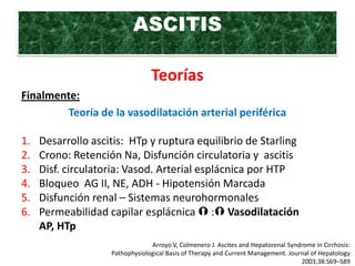 ASCITIS

                                 Teorías
Finalmente:
         Teoría de la vasodilatación arterial periférica

1.   Desarrollo ascitis: HTp y ruptura equilibrio de Starling
2.   Crono: Retención Na, Disfunción circulatoria y ascitis
3.   Disf. circulatoria: Vasod. Arterial esplácnica por HTP
4.   Bloqueo AG II, NE, ADH - Hipotensión Marcada
5.   Disfunción renal – Sistemas neurohormonales
6.   Permeabilidad capilar esplácnica  : Vasodilatación
     AP, HTp
                                 Arroyo V, Colmenero J. Ascites and Hepatorenal Syndrome in Cirrhosis:
                    Pathophysiological Basis of Therapy and Current Management. Journal of Hepatology
                                                                                    2003;38:S69–S89
 