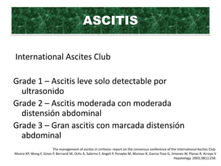 ASCITIS

International Ascites Club

Grade 1 – Ascitis leve solo detectable por
  ultrasonido
Grade 2 – Ascitis moderada con moderada
  distensión abdominal
Grade 3 – Gran ascitis con marcada distensión
  abdominal
                        The management of ascites in cirrhosis: report on the consensus conference of the International Ascites Club.
Moore KP, Wong F, Gines P, Bernardi M, Ochs A, Salerno F, Angeli P, Porayko M, Moreau R, Garcia-Tsao G, Jimenez W, Planas R, Arroyo V
                                                                                                          Hepatology. 2003;38(1):258.
 
