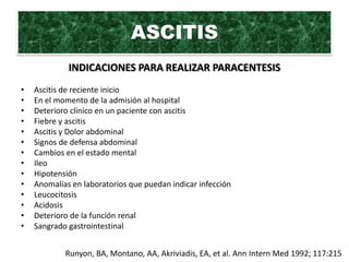 ASCITIS
             INDICACIONES PARA REALIZAR PARACENTESIS
•   Ascitis de reciente inicio
•   En el momento de la admisión al hospital
•   Deterioro clínico en un paciente con ascitis
•   Fiebre y ascitis
•   Ascitis y Dolor abdominal
•   Signos de defensa abdominal
•   Cambios en el estado mental
•   Ileo
•   Hipotensión
•   Anomalías en laboratorios que puedan indicar infección
•   Leucocitosis
•   Acidosis
•   Deterioro de la función renal
•   Sangrado gastrointestinal


            Runyon, BA, Montano, AA, Akriviadis, EA, et al. Ann Intern Med 1992; 117:215
 